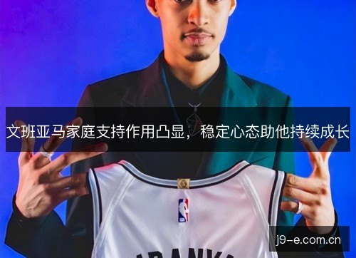 文班亚马家庭支持作用凸显,稳定心态助他持续成长 文班亚马家庭支持作用凸显,稳定心态助他持续成长